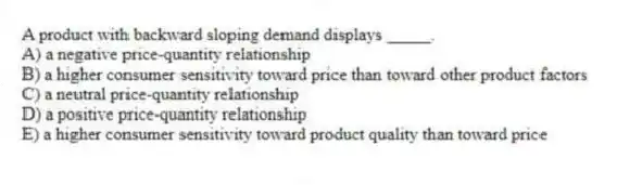 A product with backward sloping demand displays _____.
A) a negative price-quantity relationship
B) a higher consumer sensitivity toward price than toward other product factors
C) a neutral price-quantity relationship
D) a positive price-quantity relationship
E) a higher consumer sensitivity toward product quality than toward price