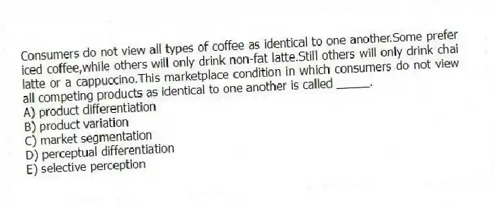 Consumers do not view all types of coffee as identical to one another.Some prefer iced coffee,while others will only drink non-fat latte.Still others will only drink chai latte or a cappuccino.This marketplace condition in which consumers do not view all competing products as identical to one another is called _____.
A) product differentiation
B) product variation
C) market segmentation
D) perceptual differentiation
E) selective perception