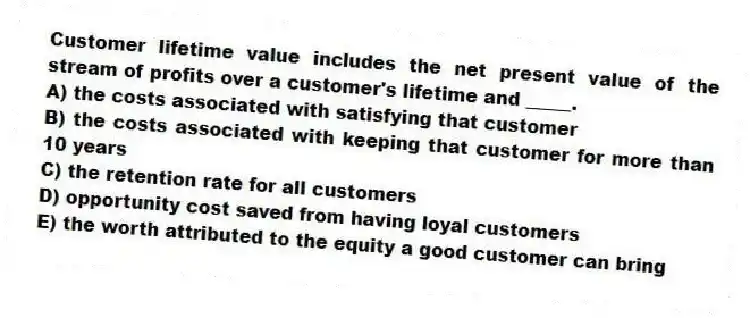Customer lifetime value includes the net present value of the stream of profits over a customer's lifetime and _____.
A) the costs associated with satisfying that customer
B) the costs associated with keeping that customer for more than 10 years
C) the retention rate for all customers
D) opportunity cost saved from having loyal customers
E) the worth attributed to the equity a good customer can bring