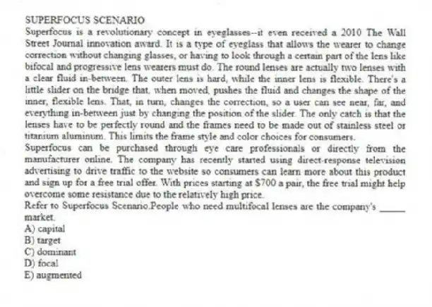 SUPERFOCUS SCENARIO
Superfocus is a revolutionary concept in eyeglasses--it even received a 2010 The Wall Street Journal innovation award. It is a type of eyeglass that allows the wearer to change correction without changing glasses, or having to look through a certain part of the lens like bifocal and progressive lens wearers must do. The round lenses are actually two lenses with a clear fluid in-between. The outer lens is hard, while the inner lens is flexible. There's a little slider on the bridge that, when moved, pushes the fluid and changes the shape of the inner, flexible lens. That, in turn, changes the correction, so a user can see near, far, and everything in-between just by changing the position of the slider. The only catch is that the lenses have to be perfectly round and the frames need to be made out of stainless steel or titanium aluminum. This limits the frame style and color choices for consumers.
Superfocus can be purchased through eye care professionals or directly from the manufacturer online. The company has recently started using direct-response television advertising to drive traffic to the website so consumers can learn more about this product and sign up for a free trial offer. With prices starting at $700 a pair, the free trial might help overcome some resistance due to the relatively high price.
-Refer to Superfocus Scenario.People who need multifocal lenses are the company's _____ market.
A) capital
B) target
C) dominant
D) focal
E) augmented