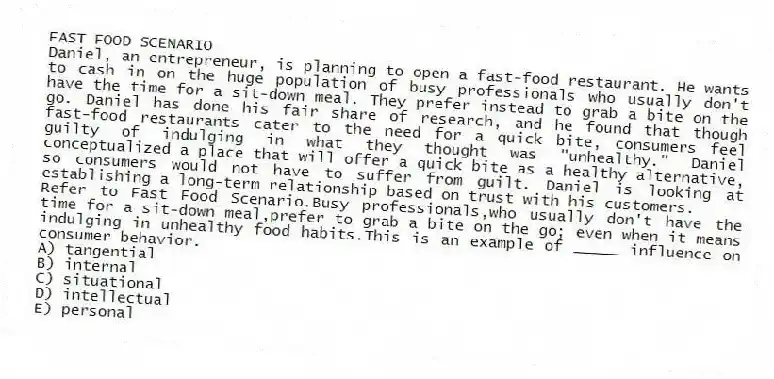 FAST FOOD SCENARIO
Daniel, an entrepreneur, is planning to open a fast-food restaurant. He wants to cash in on the huge population of busy professionals who usually don't have the time for a sit-down meal. They prefer instead to grab a bite on the go. Daniel has done his fair share of research, and he found that though fast-food restaurants cater to the need for a quick bite, consumers feel guilty of indulging in what they thought was "unhealthy." Daniel conceptualized a place that will offer a quick bite as a healthy alternative, so consumers would not have to suffer from guilt. Daniel is looking at establishing a long-term relationship based on trust with his customers.
-Refer to Fast Food Scenario.Busy professionals,who usually don't have the time for a sit-down meal,prefer to grab a bite on the go; even when it means indulging in unhealthy food habits.This is an example of _____ influence on consumer behavior.
A) tangential
B) internal
C) situational
D) intellectual
E) personal