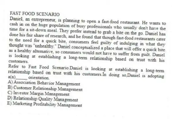 FAST FOOD SCENARIO
Daniel, an entrepreneur, is planning to open a fast-food restaurant. He wants to cash in on the huge population of busy professionals who usually don't have the time for a sit-down meal. They prefer instead to grab a bite on the go. Daniel has done his fair share of research, and he found that though fast-food restaurants cater to the need for a quick bite, consumers feel guilty of indulging in what they thought was "unhealthy." Daniel conceptualized a place that will offer a quick bite as a healthy alternative, so consumers would not have to suffer from guilt. Daniel is looking at establishing a long-term relationship based on trust with his customers.
-Refer to Fast Food Scenario.Daniel is looking at establishing a long-term relationship based on trust with his customers.In doing so,Daniel is adopting a(n)_____ orientation.
A) Association Behavior Management
B) Customer Relationship Management
C) Investor Margin Management
D) Relationship Quality Management
E) Marketing Profitability Management