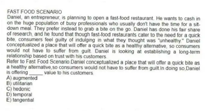 FAST FOOD SCENARIO
Daniel, an entrepreneur, is planning to open a fast-food restaurant. He wants to cash in on the huge population of busy professionals who usually don't have the time for a sit-down meal. They prefer instead to grab a bite on the go. Daniel has done his fair share of research, and he found that though fast-food restaurants cater to the need for a quick bite, consumers feel guilty of indulging in what they thought was "unhealthy." Daniel conceptualized a place that will offer a quick bite as a healthy alternative, so consumers would not have to suffer from guilt. Daniel is looking at establishing a long-term relationship based on trust with his customers.
-Refer to Fast Food Scenario.Daniel conceptualized a place that will offer a quick bite as a healthy alternative,so consumers would not have to suffer from guilt.In doing so,Daniel is offering _____ value to his customers.
A) augmented
B) utilitarian
C) hedonic
D) temporal
E) tangential