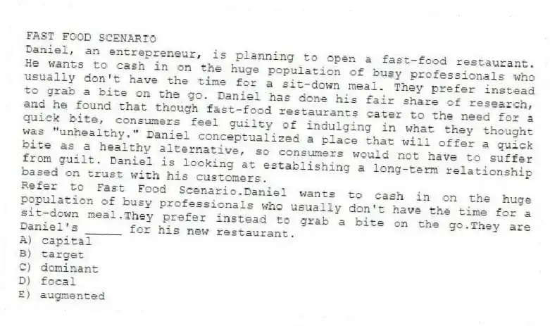 FAST FOOD SCENARIO
Daniel, an entrepreneur, is planning to open a fast-food restaurant. He wants to cash in on the huge population of busy professionals who usually don't have the time for a sit-down meal. They prefer instead to grab a bite on the go. Daniel has done his fair share of research, and he found that though fast-food restaurants cater to the need for a quick bite, consumers feel guilty of indulging in what they thought was "unhealthy." Daniel conceptualized a place that will offer a quick bite as a healthy alternative, so consumers would not have to suffer from guilt. Daniel is looking at establishing a long-term relationship based on trust with his customers.
-Refer to Fast Food Scenario.Daniel wants to cash in on the huge population of busy professionals who usually don't have the time for a sit-down meal.They prefer instead to grab a bite on the go.They are Daniel's _____ for his new restaurant.
A) capital
B) target
C) dominant
D) focal
E) augmented