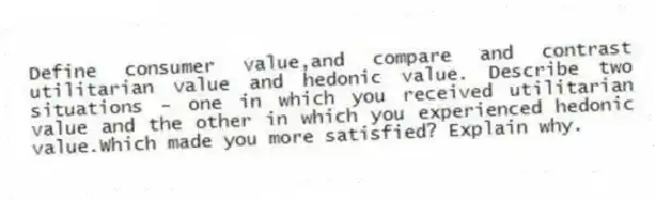 Define consumer value,and compare and contrast utilitarian value and hedonic value. Describe two situations - one in which you received utilitarian value and the other in which you experienced hedonic value.Which made you more satisfied? Explain why.