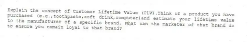Explain the concept of Customer Lifetime Value (CLV).Think of a product you have purchased (e.g.,toothpaste,soft drink,computer)and estimate your lifetime value to the manufacturer of a specific brand. What can the marketer of that brand do to ensure you remain loyal to that brand?
