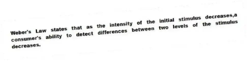 Weber's Law states that as the intensity of the initial stimulus decreases,a consumer's ability to detect differences between two levels of the stimulus decreases.