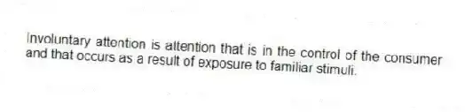 Involuntary attention is attention that is in the control of the consumer and that occurs as a result of exposure to familiar stimuli.