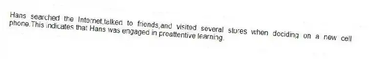 Hans searched the Internet,talked to friends,and visited several stores when deciding on a new cell phone.This indicates that Hans was engaged in preattentive learning.