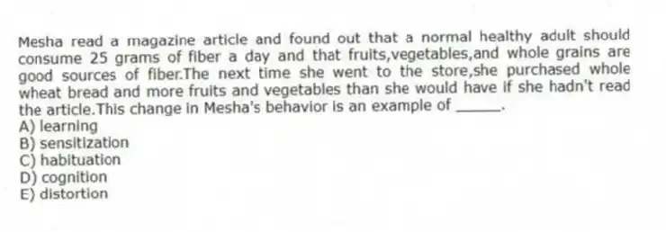 Mesha read a magazine article and found out that a normal healthy adult should consume 25 grams of fiber a day and that fruits,vegetables,and whole grains are good sources of fiber.The next time she went to the store,she purchased whole wheat bread and more fruits and vegetables than she would have if she hadn't read the article.This change in Mesha's behavior is an example of _____.
A) learning
B) sensitization
C) habituation
D) cognition
E) distortion