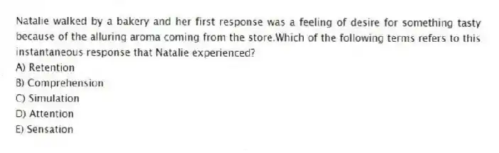 Natalie walked by a bakery and her first response was a feeling of desire for something tasty because of the alluring aroma coming from the store.Which of the following terms refers to this instantaneous response that Natalie experienced?
A) Retention
B) Comprehension
C) Simulation
D) Attention
E) Sensation