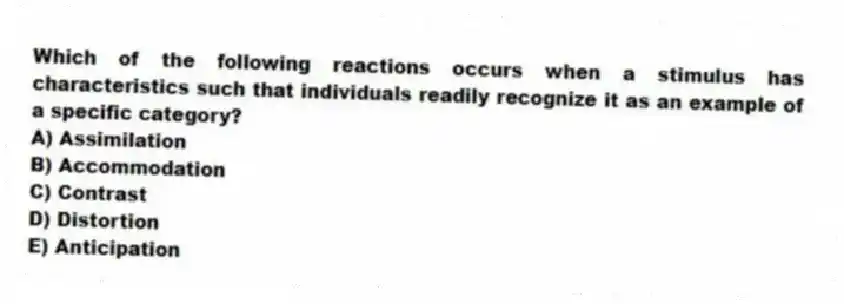 Which of the following reactions occurs when a stimulus has characteristics such that individuals readily recognize it as an example of a specific category?
A) Assimilation
B) Accommodation
C) Contrast
D) Distortion
E) Anticipation
