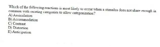 Which of the following reactions is most likely to occur when a stimulus does not share enough in common with existing categories to allow categorization?
A) Assimilation
B) Accommodation
C) Contrast
D) Distortion
E) Anticipation
