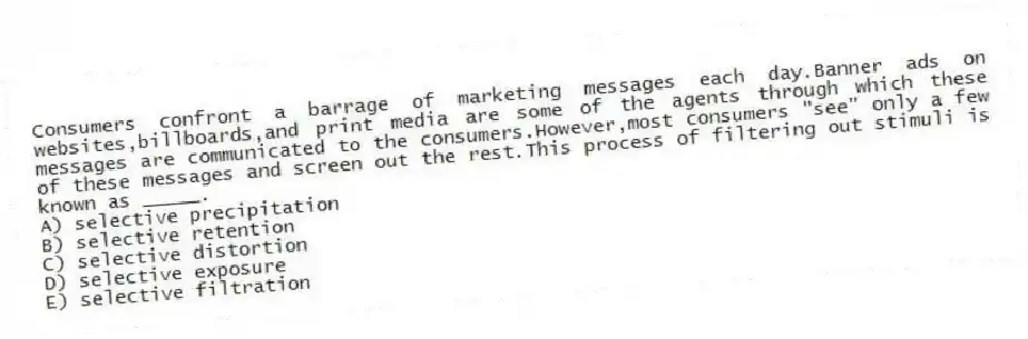 Consumers confront a barrage of marketing messages each day.Banner ads on websites,billboards,and print media are some of the agents through which these messages are communicated to the consumers.However,most consumers "see" only a few of these messages and screen out the rest.This process of filtering out stimuli is known as _____.
A) selective precipitation
B) selective retention
C) selective distortion
D) selective exposure
E) selective filtration