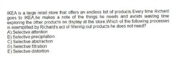 IKEA is a large retail store that offers an endless list of products.Every time Richard goes to IKEA,he makes a note of the things he needs and avoids wasting time exploring the other products on display at the store.Which of the following processes is exemplified by Richard's act of filtering out products he does not need?
A) Selective attention
B) Selective precipitation
C) Selective abstraction
D) Selective filtration
E) Selective distortion