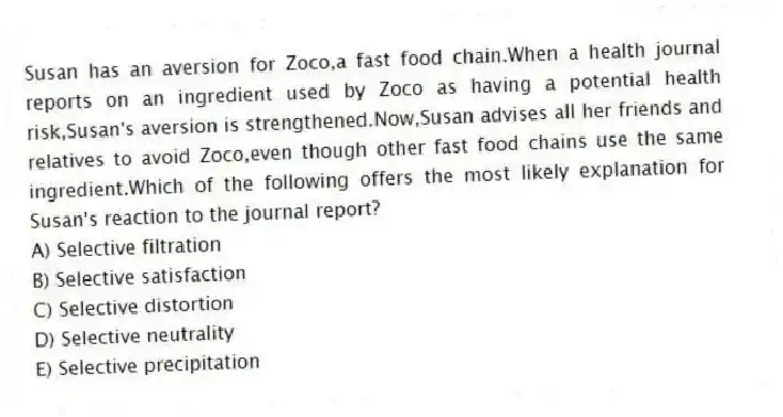 Susan has an aversion for Zoco,a fast food chain.When a health journal reports on an ingredient used by Zoco as having a potential health risk,Susan's aversion is strengthened.Now,Susan advises all her friends and relatives to avoid Zoco,even though other fast food chains use the same ingredient.Which of the following offers the most likely explanation for Susan's reaction to the journal report?
A) Selective filtration
B) Selective satisfaction
C) Selective distortion
D) Selective neutrality
E) Selective precipitation