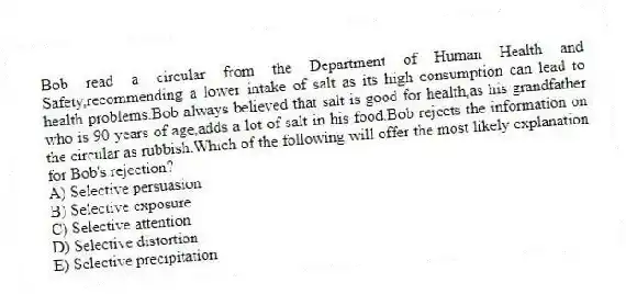 Bob read a circular from the Department of Human Health and Safety,recommending a lower intake of salt as its high consumption can lead to health problems.Bob always believed that salt is good for health,as his grandfather who is 90 years of age,adds a lot of salt in his food.Bob rejects the information on the circular as rubbish.Which of the following will offer the most likely explanation for Bob's rejection?
A) Selective persuasion
B) Selective exposure
C) Selective attention
D) Selective distortion
E) Selective precipitation