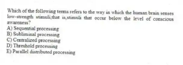 Which of the following terms refers to the way in which the human brain senses low-strength stimuli,that is,stimuli that occur below the level of conscious awareness?
A) Sequential processing
B) Subliminal processing
C) Centralized processing
D) Threshold processing
E) Parallel distributed processing