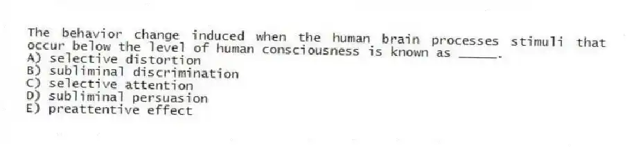 The behavior change induced when the human brain processes stimuli that occur below the level of human consciousness is known as _____.
A) selective distortion
B) subliminal discrimination
C) selective attention
D) subliminal persuasion
E) preattentive effect