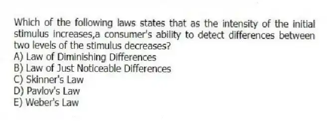 Which of the following laws states that as the intensity of the initial stimulus increases,a consumer's ability to detect differences between two levels of the stimulus decreases?
A) Law of Diminishing Differences
B) Law of Just Noticeable Differences
C) Skinner's Law
D) Pavlov's Law
E) Weber's Law