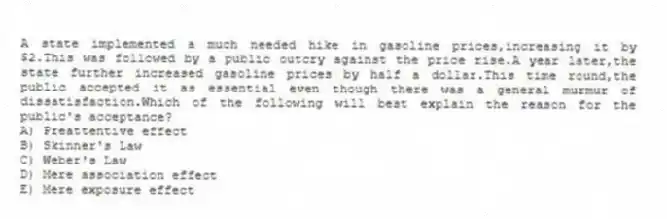 A state implemented a much needed hike in gasoline prices,increasing it by $2.This was followed by a public outcry against the price rise.A year later,the state further increased gasoline prices by half a dollar.This time round,the public accepted it as essential even though there was a general murmur of dissatisfaction.Which of the following will best explain the reason for the public's acceptance?
A) Preattentive effect
B) Skinner's Law
C) Weber's Law
D) Mere association effect
E) Mere exposure effect