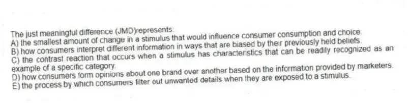 The just meaningful difference (JMD)represents:
A) the smallest amount of change in a stimulus that would influence consumer consumption and choice.
B) how consumers interpret different information in ways that are biased by their previously held beliefs.
C) the contrast reaction that occurs when a stimulus has characteristics that can be readily recognized as an example of a specific category.
D) how consumers form opinions about one brand over another based on the information provided by marketers.
E) the process by which consumers filter out unwanted details when they are exposed to a stimulus.