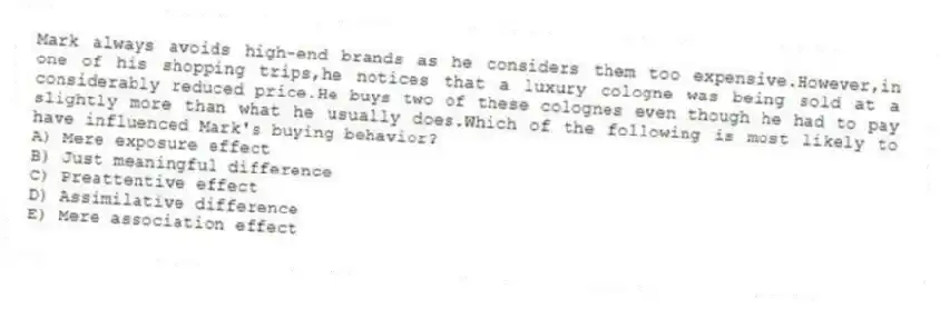 Mark always avoids high-end brands as he considers them too expensive.However,in one of his shopping trips,he notices that a luxury cologne was being sold at a considerably reduced price.He buys two of these colognes even though he had to pay slightly more than what he usually does.Which of the following is most likely to have influenced Mark's buying behavior?
A) Mere exposure effect
B) Just meaningful difference
C) Preattentive effect
D) Assimilative difference
E) Mere association effect