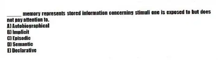 _____ memory represents stored information concerning stimuli one is exposed to but does not pay attention to.
A) Autobiographical
B) Implicit
C) Episodic
D) Semantic
E) Declarative