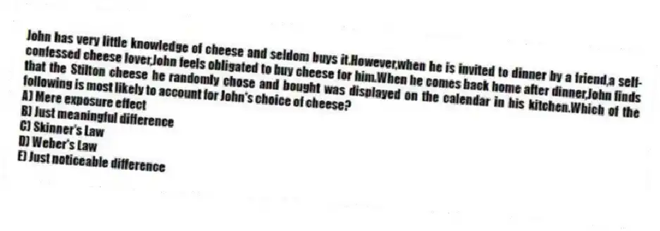 John has very little knowledge of cheese and seldom buys it.However,when he is invited to dinner by a friend,a self-confessed cheese lover,John feels obligated to buy cheese for him.When he comes back home after dinner,John finds that the Stilton cheese he randomly chose and bought was displayed on the calendar in his kitchen.Which of the following is most likely to account for John's choice of cheese?
A) Mere exposure effect
B) Just meaningful difference
C) Skinner's Law
D) Weber's Law
E) Just noticeable difference