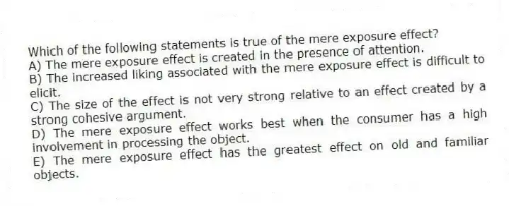 Which of the following statements is true of the mere exposure effect?
A) The mere exposure effect is created in the presence of attention.
B) The increased liking associated with the mere exposure effect is difficult to elicit.
C) The size of the effect is not very strong relative to an effect created by a strong cohesive argument.
D) The mere exposure effect works best when the consumer has a high involvement in processing the object.
E) The mere exposure effect has the greatest effect on old and familiar objects.