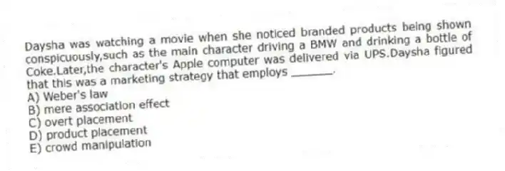 Daysha was watching a movie when she noticed branded products being shown conspicuously,such as the main character driving a BMW and drinking a bottle of Coke.Later,the character's Apple computer was delivered via UPS.Daysha figured that this was a marketing strategy that employs ______.
A) Weber's law
B) mere association effect
C) overt placement
D) product placement
E) crowd manipulation
