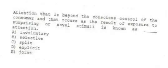 Attention that is beyond the conscious control of the consumer and that occurs as the result of exposure to surprising or novel stimuli is known as _____ attention.
A) involuntary
B) selective
C) split
D) explicit
E) joint