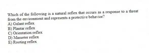 Which of the following is a natural reflex that occurs as a response to a threat from the environment and represents a protective behavior?
A) Galant reflex
B) Plantar reflex
C) Orientation reflex
D) Masseter reflex
E) Rooting reflex