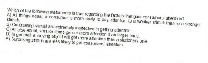 Which of the following statements is true regarding the factors that gain consumers' attention?
A) All things equal, a consumer is more likely to pay attention to a weaker stimuli than to a stronger stimuli.
B) Contrasting stimuli are extremely ineffective in getting attention.
C) All else equal, smaller items garner more attention than larger ones.
D) In general, a moving object will get more attention than a stationary one.
E) Surprising stimuli are less likely to get consumers' attention.