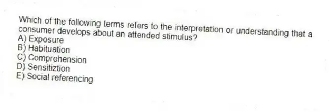 Which of the following terms refers to the interpretation or understanding that a consumer develops about an attended stimulus?
A) Exposure
B) Habituation
C) Comprehension
D) Sensitiztion
E) Social referencing