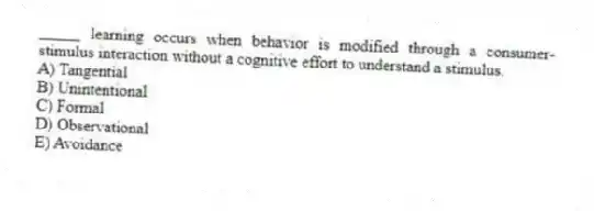 _____ learning occurs when behavior is modified through a consumer-stimulus interaction without a cognitive effort to understand a stimulus.
A) Tangential
B) Unintentional
C) Formal
D) Observational
E) Avoidance