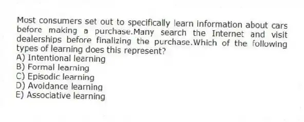 Most consumers set out to specifically learn information about cars before making a purchase.Many search the Internet and visit dealerships before finalizing the purchase.Which of the following types of learning does this represent?
A) Intentional learning
B) Formal learning
C) Episodic learning
D) Avoidance learning
E) Associative learning