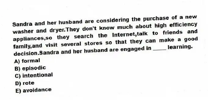 Sandra and her husband are considering the purchase of a new washer and dryer.They don't know much about high efficiency appliances,so they search the Internet,talk to friends and family,and visit several stores so that they can make a good decision.Sandra and her husband are engaged in _____ learning.
A) formal
B) episodic
C) intentional
D) rote
E) avoidance