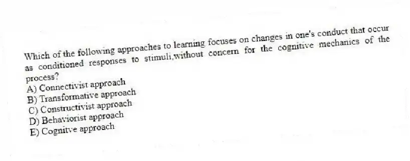 Which of the following approaches to learning focuses on changes in one's conduct that occur as conditioned responses to stimuli,without concern for the cognitive mechanics of the process?
A) Connectivist approach
B) Transformative approach
C) Constructivist approach
D) Behaviorist approach
E) Cognitve approach