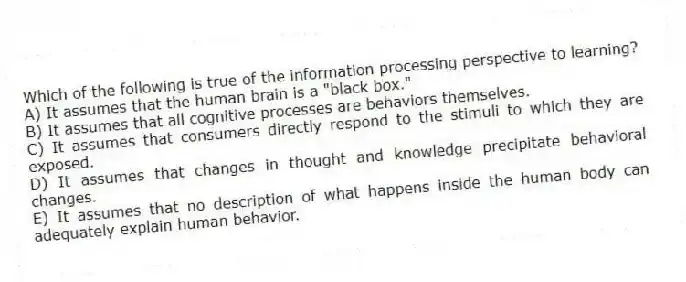 Which of the following is true of the information processing perspective to learning?
A) It assumes that the human brain is a "black box."
B) It assumes that all cognitive processes are behaviors themselves.
C) It assumes that consumers directly respond to the stimuli to which they are exposed.
D) It assumes that changes in thought and knowledge precipitate behavioral changes.
E) It assumes that no description of what happens inside the human body can adequately explain human behavior.