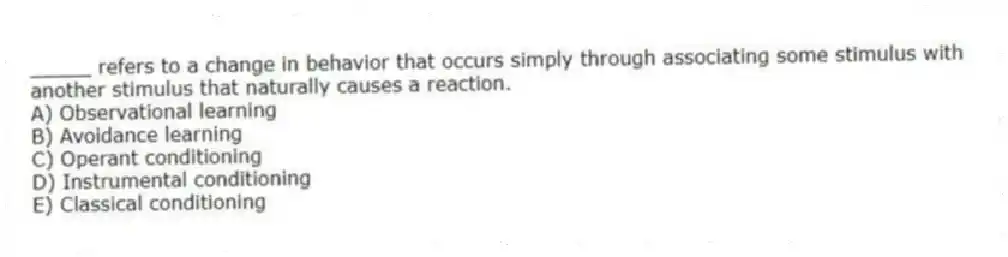 _____ refers to a change in behavior that occurs simply through associating some stimulus with another stimulus that naturally causes a reaction.
A) Observational learning
B) Avoidance learning
C) Operant conditioning
D) Instrumental conditioning
E) Classical conditioning