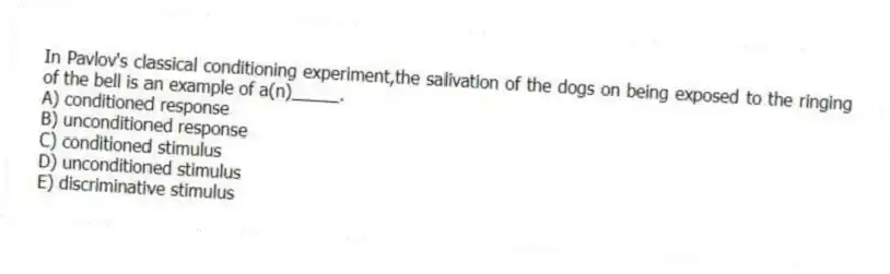 In Pavlov's classical conditioning experiment,the salivation of the dogs on being exposed to the ringing of the bell is an example of a(n)_____.
A) conditioned response
B) unconditioned response
C) conditioned stimulus
D) unconditioned stimulus
E) discriminative stimulus