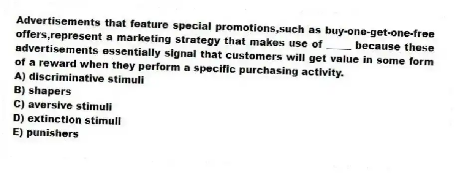 Advertisements that feature special promotions,such as buy-one-get-one-free offers,represent a marketing strategy that makes use of _____ because these advertisements essentially signal that customers will get value in some form of a reward when they perform a specific purchasing activity.
A) discriminative stimuli
B) shapers
C) aversive stimuli
D) extinction stimuli
E) punishers