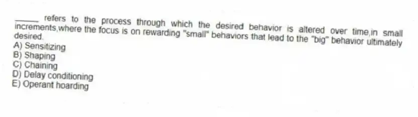_____ refers to the process through which the desired behavior is altered over time,in small increments,where the focus is on rewarding "small" behaviors that lead to the "big" behavior ultimately desired.
A) Sensitizing
B) Shaping
C) Chaining
D) Delay conditioning
E) Operant hoarding