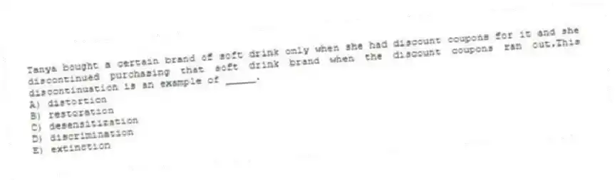 Tanya bought a certain brand of soft drink only when she had discount coupons for it and she discontinued purchasing that soft drink brand when the discount coupons ran out.This discontinuation is an example of _____.
A) distortion
B) restoration
C) desensitization
D) discrimination
E) extinction
