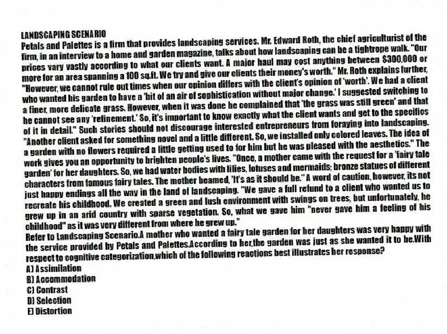 LANDSCAPING SCENARIO
Petals and Palettes is a firm that provides landscaping services. Mr. Edward Roth, the chief agriculturist of the firm, in an interview to a home and garden magazine, talks about how landscaping can be a tightrope walk. "Our prices vary vastly according to what our clients want. A major haul may cost anything between $300,000 or more for an area spanning a 100 sq.ft. We try and give our clients their money's worth." Mr. Roth explains further, "However, we cannot rule out times when our opinion differs with the client's opinion of 'worth'. We had a client who wanted his garden to have a 'bit of an air of sophistication without major change.' I suggested switching to a finer, more delicate grass. However, when it was done he complained that 'the grass was still green' and that he cannot see any 'refinement.' So, it's important to know exactly what the client wants and get to the specifics of it in detail." Such stories should not discourage interested entrepreneurs from foraying into landscaping. "Another client asked for something novel and a little different. So, we installed only colored leaves. The idea of a garden with no flowers required a little getting used to for him but he was pleased with the aesthetics." The work gives you an opportunity to brighten people's lives. "Once, a mother came with the request for a 'fairy tale garden' for her daughters. So, we had water bodies with lilies, lotuses and mermaids; bronze statues of different characters from famous fairy tales. The mother beamed, 'It's as it should be." A word of caution, however, its not just happy endings all the way in the land of landscaping. "We gave a full refund to a client who wanted us to recreate his childhood. We created a green and lush environment with swings on trees, but unfortunately, he grew up in an arid country with sparse vegetation. So, what we gave him "never gave him a feeling of his childhood" as it was very different from where he grew up."
-Refer to Landscaping Scenario.A mother who wanted a fairy tale garden for her daughters was very happy with the service provided by Petals and Palettes.According to her,the garden was just as she wanted it to be.With respect to cognitive categorization,which of the following reactions best illustrates her response?
A) Assimilation
B) Accommodation
C) Contrast
D) Selection
E) Distortion