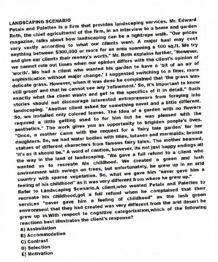 LANDSCAPING SCENARIO
Petals and Palettes is a firm that provides landscaping services. Mr. Edward Roth, the chief agriculturist of the firm, in an interview to a home and garden magazine, talks about how landscaping can be a tightrope walk. "Our prices vary vastly according to what our clients want. A major haul may cost anything between $300,000 or more for an area spanning a 100 sq.ft. We try and give our clients their money's worth." Mr. Roth explains further, "However, we cannot rule out times when our opinion differs with the client's opinion of 'worth'. We had a client who wanted his garden to have a 'bit of an air of sophistication without major change.' I suggested switching to a finer, more delicate grass. However, when it was done he complained that 'the grass was still green' and that he cannot see any 'refinement.' So, it's important to know exactly what the client wants and get to the specifics of it in detail." Such stories should not discourage interested entrepreneurs from foraying into landscaping. "Another client asked for something novel and a little different. So, we installed only colored leaves. The idea of a garden with no flowers required a little getting used to for him but he was pleased with the aesthetics." The work gives you an opportunity to brighten people's lives. "Once, a mother came with the request for a 'fairy tale garden' for her daughters. So, we had water bodies with lilies, lotuses and mermaids; bronze statues of different characters from famous fairy tales. The mother beamed, 'It's as it should be." A word of caution, however, its not just happy endings all the way in the land of landscaping. "We gave a full refund to a client who wanted us to recreate his childhood. We created a green and lush environment with swings on trees, but unfortunately, he grew up in an arid country with sparse vegetation. So, what we gave him "never gave him a feeling of his childhood" as it was very different from where he grew up."
-Refer to Landscaping Scenario.A client,who wanted Petals and Palettes to recreate his childhood,got a full refund when he complained that their services "never gave him a feeling of childhood" as the lush green environment that they had created was very different from the arid desert he grew up in.With respect to cognitive categorization,which of the following reactions best illustrates the client's response?
A) Assimilation
B) Accommodation
C) Contrast
D) Selection
E) Motivation