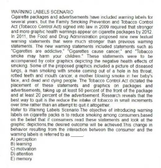 WARNING LABELS SCENARIO
Cigarette packages and advertisements have included warning labels for several years, but the Family Smoking Prevention and Tobacco Control Act (Tobacco Control Act) signed into law in 2009 required that stronger and more graphic health warnings appear on cigarette packages by 2012. In 2011, the Food and Drug Administration proposed nine new textual warning statements that were much stronger than previous warning statements. The new warning statements included statements such as "Cigarettes are addictive," "Cigarettes cause cancer," and "Tobacco smoke may harm your children." These statements were to be accompanied by color graphics depicting the negative health effects of smoking. Some of the proposed graphics included a picture of diseased lungs, a man smoking with smoke coming out of a hole in his throat, rotted teeth and mouth cancer, a mother blowing smoke in her baby's face, and dead and dying people. The Tobacco Control Act dictated the placement of these statements and graphics on packages and advertisements, taking up at least 50 percent of the front of the package and at least 20 percent of the advertisement. Research reveals that the best way to quit is the reduce the intake of tobacco in small increments over time rather than an attempt to quit it altogether.
-Refer to Warning Labels Scenario.The objective of introducing warning labels on cigarette packs is to reduce smoking among consumers,based on the belief that if consumers read these statements and look at the graphic depictions,the desired outcome will be achieved.This change in behavior resulting from the interaction between the consumer and the warning labels is referred to as _____.
A) perception
B) learning
C) motivation
D) attention
E) memory