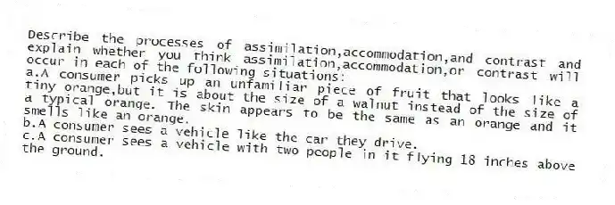 Describe the processes of assimilation,accommodation,and contrast and explain whether you think assimilation,accommodation,or contrast will occur in each of the following situations:
a.A consumer picks up an unfamiliar piece of fruit that looks like a tiny orange,but it is about the size of a walnut instead of the size of a typical orange. The skin appears to be the same as an orange and it smells like an orange.
b.A consumer sees a vehicle like the car they drive.
c.A consumer sees a vehicle with two people in it flying 18 inches above the ground.