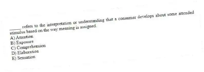 _____ refers to the interpretation or understanding that a consumer develops about some attended stimulus based on the way meaning is assigned.
A) Attention
B) Exposure
C) Comprehension
D) Elaboration
E) Sensation